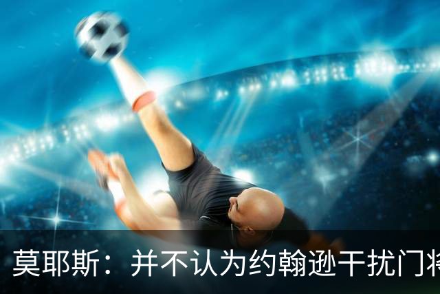 莫耶斯：并不认为约翰逊干扰门将，希望能把握住更多进球机会